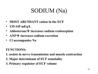 SODIUM (Na)
•   MOST ABUNDANT cation in the ECF
•   135-145 mEq/L
•   Aldosterone increases sodium reabsorption
•   ANP increases sodium excretion
•   Cl accompanies Na

FUNCTIONS:
1. assists in nerve transmission and muscle contraction
2. Major determinant of ECF osmolality
3. Primary regulator of ECF volume
                                                          45
 