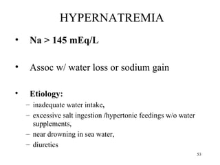 HYPERNATREMIA
•    Na > 145 mEq/L

•    Assoc w/ water loss or sodium gain

•    Etiology:
    – inadequate water intake,
    – excessive salt ingestion /hypertonic feedings w/o water
      supplements,
    – near drowning in sea water,
    – diuretics
                                                                53
 