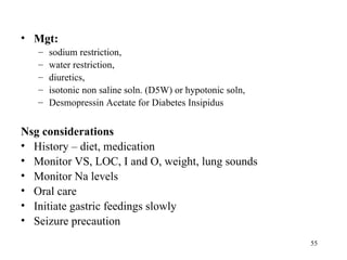 • Mgt:
   –   sodium restriction,
   –   water restriction,
   –   diuretics,
   –   isotonic non saline soln. (D5W) or hypotonic soln,
   –   Desmopressin Acetate for Diabetes Insipidus


Nsg considerations
• History – diet, medication
• Monitor VS, LOC, I and O, weight, lung sounds
• Monitor Na levels
• Oral care
• Initiate gastric feedings slowly
• Seizure precaution
                                                            55
 