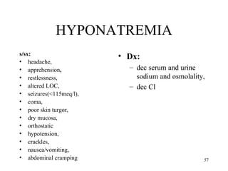 HYPONATREMIA
s/sx:                    • Dx:
• headache,
• apprehension,            – dec serum and urine
• restlessness,              sodium and osmolality,
• altered LOC,             – dec Cl
• seizures(<115meq/l),
• coma,
• poor skin turgor,
• dry mucosa,
• orthostatic
• hypotension,
• crackles,
• nausea/vomiting,
• abdominal cramping                              57
 