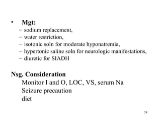 •   Mgt:
    –   sodium replacement,
    –   water restriction,
    –   isotonic soln for moderate hyponatremia,
    –   hypertonic saline soln for neurologic manifestations,
    –   diuretic for SIADH

Nsg. Consideration
   Monitor I and O, LOC, VS, serum Na
   Seizure precaution
   diet
                                                           58
 