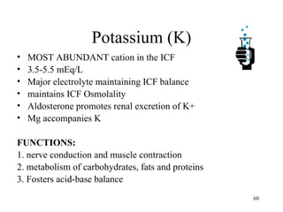 Potassium (K)
•   MOST ABUNDANT cation in the ICF
•   3.5-5.5 mEq/L
•   Major electrolyte maintaining ICF balance
•   maintains ICF Osmolality
•   Aldosterone promotes renal excretion of K+
•   Mg accompanies K

FUNCTIONS:
1. nerve conduction and muscle contraction
2. metabolism of carbohydrates, fats and proteins
3. Fosters acid-base balance
                                                    60
 