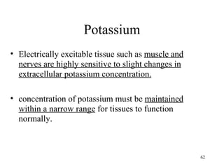 Potassium
• Electrically excitable tissue such as muscle and
  nerves are highly sensitive to slight changes in
  extracellular potassium concentration.

• concentration of potassium must be maintained
  within a narrow range for tissues to function
  normally.



                                                     62
 