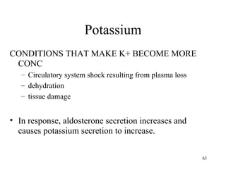 Potassium
CONDITIONS THAT MAKE K+ BECOME MORE
 CONC
   – Circulatory system shock resulting from plasma loss
   – dehydration
   – tissue damage


• In response, aldosterone secretion increases and
  causes potassium secretion to increase.

                                                           63
 