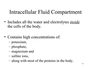 Intracellular Fluid Compartment
• Includes all the water and electrolytes inside
  the cells of the body.

• Contains high concentrations of:
  –   potassium,
  –   phosphate,
  –   magnesium and
  –   sulfate ions,
  –   along with most of the proteins in the body.
                                                     8
 