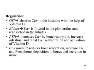Regulation:
• GIT absorbs Ca+ in the intestine with the help of
  Vitamin D
• Kidney Ca+ is filtered in the glomerulus and
  reabsorbed in the tubules
• PTH increases Ca+ by bone resorption, increase
  intestinal and renal Ca+ reabsorption and activation
  of Vitamin D
• Calcitonin reduces bone resorption, increase Ca
  and Phosphorus deposition in bones and secretion in
  urine

                                                    88
 