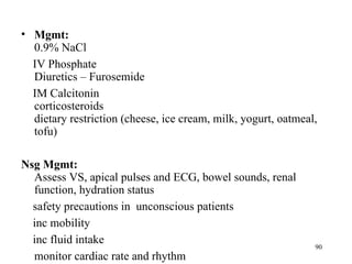 • Mgmt:
  0.9% NaCl
  IV Phosphate
  Diuretics – Furosemide
  IM Calcitonin
  corticosteroids
  dietary restriction (cheese, ice cream, milk, yogurt, oatmeal,
  tofu)

Nsg Mgmt:
  Assess VS, apical pulses and ECG, bowel sounds, renal
  function, hydration status
  safety precautions in unconscious patients
  inc mobility
  inc fluid intake
                                                               90
  monitor cardiac rate and rhythm
 