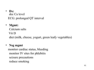 • Dx:
   dec Ca level
  ECG: prolonged QT interval

• Mgmt:
  Calcium salts
  Vit D
  diet (milk, cheese, yogurt, green leafy vegetables)

• Nsg mgmt
  monitor cardiac status, bleeding
  monitor IV sites for phlebitis
  seizure precautions
  reduce smoking
                                                        93
 