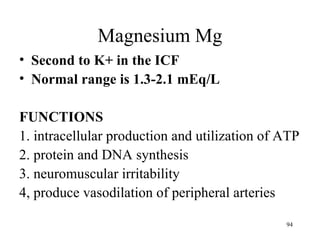 Magnesium Mg
• Second to K+ in the ICF
• Normal range is 1.3-2.1 mEq/L

FUNCTIONS
1. intracellular production and utilization of ATP
2. protein and DNA synthesis
3. neuromuscular irritability
4, produce vasodilation of peripheral arteries

                                               94
 