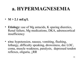 a. HYPERMAGNESEMIA
• M > 2.1 mEq/L

• Etiology: use of Mg antacids, K sparing diuretics,
  Renal failure, Mg medications, DKA, adrenocortical
  insufficiency

• s/sx: hypotension, nausea, vomiting, flushing,
  lethargy, difficulty speaking, drowsiness, dec LOC,
  coma, muscle weakness, paralysis, depressed tendon
  reflexes, oliguria, ↓RR
                                                   95
 