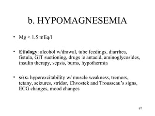 b. HYPOMAGNESEMIA
• Mg < 1.5 mEq/l

• Etiology: alcohol w/drawal, tube feedings, diarrhea,
  fistula, GIT suctioning, drugs ie antacid, aminoglycosides,
  insulin therapy, sepsis, burns, hypothermia

• s/sx: hyperexcitability w/ muscle weakness, tremors,
  tetany, seizures, stridor, Chvostek and Trousseau’s signs,
  ECG changes, mood changes


                                                               97
 