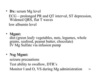 • Dx: serum Mg level
  ECG – prolonged PR and QT interval, ST depression,
   Widened QRS, flat T waves
  low albumin level

• Mgmt:
  diet (green leafy vegetables, nuts, legumes, whole
  grains, seafood, peanut butter, chocolate)
  IV Mg Sulfate via infusion pump

• Nsg Mgmt:
  seizure precautions
  Test ability to swallow, DTR’s
  Monitor I and O, VS during Mg administration         98
 