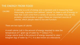 THE ENERGY FROM FOOD
CALORIE
A calorie is a unit of energy and a standard unit in measuring heat .
Historically, scientists have defined "calorie" to mean a unit of energy or
heat that could come from a variety of sources, whether they are fats,
proteins, carbohydrates or sugars these are important sources of
calories, which people need to live and function.
There are two types of calorie:
A small calorie (cal) is the amount of energy required to raise the
temperature of 1 gram (g) of water by 1º Celsius (º C).
A large calorie (kcal) is the amount of energy required to raise 1
kilogram (kg) of water by 1º C. It is also known as a kilocalorie.
 