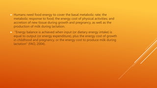  Humans need food energy to cover the basal metabolic rate; the
metabolic response to food; the energy cost of physical activities; and
accretion of new tissue during growth and pregnancy, as well as the
production of milk during lactation.
 “Energy balance is achieved when input (or dietary energy intake) is
equal to output (or energy expenditure), plus the energy cost of growth
in childhood and pregnancy, or the energy cost to produce milk during
lactation” (FAO, 2004).
 