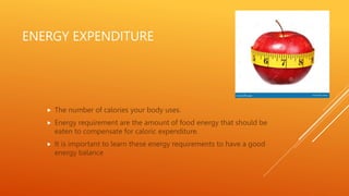 ENERGY EXPENDITURE
 The number of calories your body uses.
 Energy requirement are the amount of food energy that should be
eaten to compensate for caloric expenditure.
 It is important to learn these energy requirements to have a good
energy balance
 