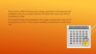  If you know a little bit about your energy expenditure and approximate
metabolic rate, you can give a picture of about how much you should
be eating in a day.
• It's important that the estimates of the energy requirements may be for
long periods of time. There's great variability among these needs every
day
 