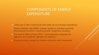 COMPONENTS OF ENERGY
EXPENDITURE
 There are 3 main components that make up your energy expenditure:
1. Basal metabolic rate (BMR): energy needed to maintain essential
physiological functions, including growth, pregnancy, lactation.
2. The thermic effect of food (TEF): Thermogenesis necessary for
digestive and metabolic utilization of nutrients.
3. Physical activity: energy for muscle contraction and movements
 