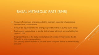 BASAL METABOLIC RATE (BMR)
 Amount of minimum energy needed to maintain essential physiological
functions and homeostasis.
• It would be equivalent to the energy expenditure that is during quiet sleep.
• Total energy expenditure is similar to the basal although somewhat higher
(approx. 10%).
• It represents 2/3 of the daily consumption of energy. It represents the 60-
70% of the energy expenditure.
This closely related to lean or fat-free mass. Adipose tissue is metabolically
active lo
 