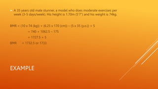 EXAMPLE
 A 35 years old male stunner, a model who does moderate exercises per
week (3-5 days/week). His height is 1.70m (5’7”) and his weight is 74kg.
BMR = (10 x 74 (kg)) + (6.25 x 170 (cm)) – (5 x 35 (y.o.)) + 5
= 740 + 1062.5 – 175
= 1727.5 + 5
BMR = 1732.5 or 1733
 