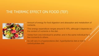 THE THERMIC EFFECT ON FOOD (TEF)
• Amount of energy for food digestion and absorption and metabolism of
nutrients.
• This energy expenditure ranges around 5-10%, although it depends on
the content of nutrients in the diet.
• Varies from one individual to another, and in the same individual for a
few moments to others.
 So will vary in a hyperproteine diet, hyperlipidemia diet or rich in
carbohydrates diet
 