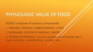 PHYSIOLOGIC VALUE OF FOOD
FOOD compose of various compounds:
1. ORGANIC: PROTEIN, CARBOHYDRATES, LIPIDS
2. INORGANIC ELEMENTS: MINERALS, WATER
3. VITAMIN & MINERALS: Act as a catalysts which prompt the 3
major nutrients –carbohydrates , protein, fats.
 