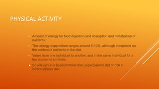 PHYSICAL ACTIVITY
• Amount of energy for food digestion and absorption and metabolism of
nutrients.
• This energy expenditure ranges around 5-10%, although it depends on
the content of nutrients in the diet.
• Varies from one individual to another, and in the same individual for a
few moments to others.
 So will vary in a hyperproteine diet, nyperpiaemia det or rich in
carbohydrates diet
 