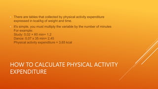 HOW TO CALCULATE PHYSICAL ACTIVITY
EXPENDITURE
• There are tables that collected by physical activity expenditure
expressed in kcal/kg of weight and time.
• It's simple, you must multiply the variable by the number of minutes
For example:
Study: 0,02 × 60 min= 1,2
Dance: 0,07 x 35 min= 2,45
Physical activity expenditure = 3,65 kcal
 