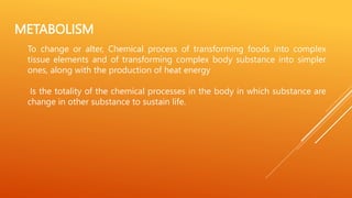 METABOLISM
To change or alter, Chemical process of transforming foods into complex
tissue elements and of transforming complex body substance into simpler
ones, along with the production of heat energy
Is the totality of the chemical processes in the body in which substance are
change in other substance to sustain life.
 