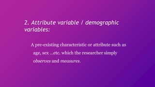 2. Attribute variable / demographic
variables:
A pre-existing characteristic or attribute such as
age, sex …etc. which the researcher simply
observes and measures.
 