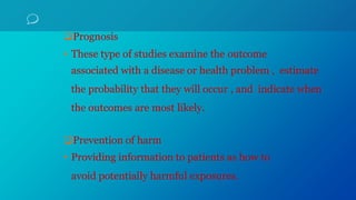 Prognosis
• These type of studies examine the outcome
associated with a disease or health problem , estimate
the probability that they will occur , and indicate when
the outcomes are most likely.
Prevention of harm
• Providing information to patients as how to
avoid potentially harmful exposures.
 