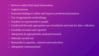 Strive to collect first hand information
Logical process
Generate findings to refine and improve professional practices
Use of appropriate methodology
Conduct on representative sample
Conducted through appropriate use of methods and tools for data collection
Carefully recorded and reported
Adequately & appropriately analyzed research
Patiently carried out
Researcher’s expertise , interest and motivation
Adequately communicated
 