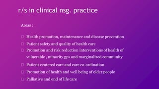 r/s in clinical nsg. practice
Areas :
Health promotion, maintenance and disease prevention
Patient safety and quality of health care
Promotion and risk reduction interventions of health of
vulnerable , minority gps and marginalized community
Patient centered care and care co-ordination
Promotion of health and well being of older people
Palliative and end of life care
 