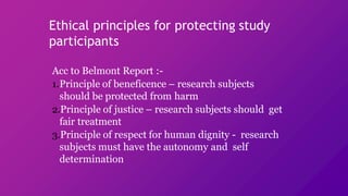 Ethical principles for protecting study
participants
Acc to Belmont Report :-
1.Principle of beneficence – research subjects
should be protected from harm
2.Principle of justice – research subjects should get
fair treatment
3.Principle of respect for human dignity - research
subjects must have the autonomy and self
determination
 