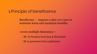 1.Principle of beneficence
• Beneficence - imposes a duty on r/sers to
minimize harm and maximize benefits.
• covers multiple dimension :-
Rt. To freedom from ham & discomfort
Rt to protection from exploitation
 
