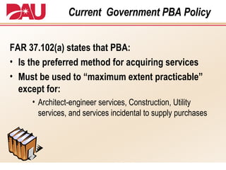 Current  Government PBA Policy FAR 37.102(a) states that PBA: Is the preferred method for acquiring services Must be used to “maximum extent practicable” except for: Architect-engineer services, Construction, Utility services,   and services incidental to supply purchases 