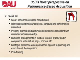 DoD’s latest perspective on Performance-Based Acquisition Focus on: Clear, performance-based requirements Identifiable and measurable cost, schedule and performance outcomes Properly planned and administered outcomes consistent with customer’s mission need(s) Business arrangements in the best interest of DoD and in compliance with statues, regs, policies, etc. Strategic, enterprise-wide approaches applied to planning and execution of the acquisition  PBA training 