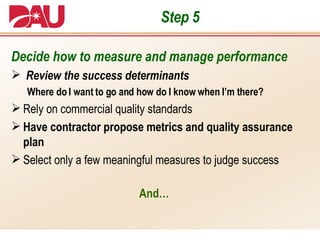 Step 5 Decide how to measure and manage performance Review the success determinants Where do I want to go and how do I know when I’m there? Rely on commercial quality standards Have contractor propose metrics and quality assurance plan Select only a few meaningful measures to judge success And… 