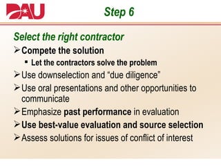 Step 6 Select the right contractor Compete the solution Let the contractors solve the problem Use downselection and “due diligence” Use oral presentations and other opportunities to communicate Emphasize  past performance  in evaluation Use best-value evaluation and source selection Assess solutions for issues of conflict of interest 