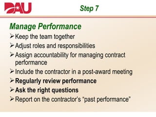 Step 7 Manage Performance Keep the team together Adjust roles and responsibilities Assign accountability for managing contract performance Include the contractor in a post-award meeting Regularly review performance   Ask the right questions Report on the contractor’s “past performance” 