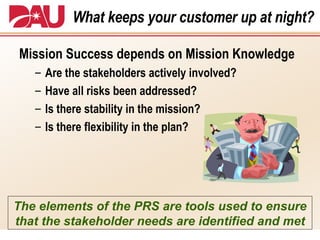 What keeps your customer up at night? Mission Success depends on Mission Knowledge Are the stakeholders actively involved? Have all risks been addressed? Is there stability in the mission? Is there flexibility in the plan? The elements of the PRS are tools used to ensure that the stakeholder needs are identified and met 