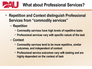 What about Professional Services? Repetition and Context distinguish Professional Services from “commodity services” Repetition Commodity services have high levels of repetitive tasks Professional services vary with specific nature of the task Context Commodity services tend to be more repetitive, similar outcomes, and independent of context Professional service outcomes vary with tasking and are highly dependent on the context of task 