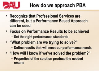 How do we approach PBA Recognize that Professional Services are different, but a Performance Based Approach can be used Focus on Performance Results to be achieved Set the right performance standards “What problem are we trying to solve?” Define results that will meet our performance needs “How will I know if we’ve solved the problem?” Properties of the solution produce the needed results 