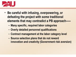Be careful with infusing, overpowering, or defeating the project with some traditional elements that may contradict a PB approach----- Many specific, required labor categories Overly detailed personnel qualifications Contract management at the labor category level Source selection plans that do not reward innovation and creativity (Government risk aversion) 