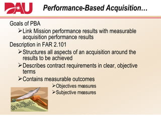 Performance-Based Acquisition… Goals of PBA Link Mission performance results with measurable acquisition performance results Description in FAR 2.101 Structures all aspects of an acquisition around the results to be achieved Describes contract requirements in clear, objective terms Contains measurable outcomes Objectives measures Subjective measures 