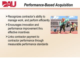 Performance-Based Acquisition Recognizes contractor’s ability to manage work, and perform efficiently Encourages innovation and performance improvement thru effective incentives Links contractor payment to contractor performance through measurable performance standards 