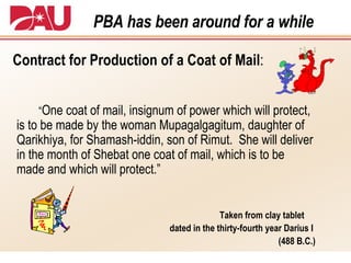 PBA has been around for a while Contract for Production of a Coat of Mail : “ One coat of mail, insignum of power which will protect, is to be made by the woman Mupagalgagitum, daughter of Qarikhiya, for Shamash-iddin, son of Rimut.  She will deliver in the month of Shebat one coat of mail, which is to be made and which will protect.” Taken from clay tablet  dated in the thirty-fourth year Darius I  (488 B.C.) 