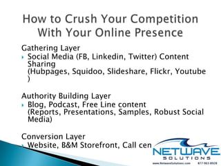Gathering Layer
 Social Media (FB, Linkedin, Twitter) Content
  Sharing
  (Hubpages, Squidoo, Slideshare, Flickr, Youtube
  )

Authority Building Layer
 Blog, Podcast, Free Line content
  (Reports, Presentations, Samples, Robust Social
  Media)

Conversion Layer
 Website, B&M Storefront, Call center
 