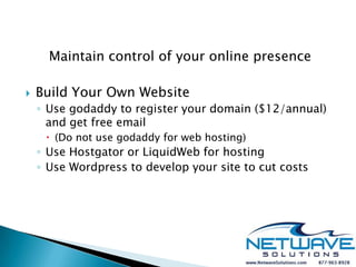Maintain control of your online presence

   Build Your Own Website
    ◦ Use godaddy to register your domain ($12/annual)
      and get free email
      (Do not use godaddy for web hosting)
    ◦ Use Hostgator or LiquidWeb for hosting
    ◦ Use Wordpress to develop your site to cut costs
 