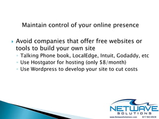 Maintain control of your online presence

   Avoid companies that offer free websites or
    tools to build your own site
    ◦ Talking Phone book, LocalEdge, Intuit, Godaddy, etc
    ◦ Use Hostgator for hosting (only $8/month)
    ◦ Use Wordpress to develop your site to cut costs
 
