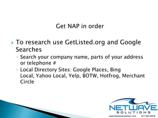 Get NAP in order

   To research use GetListed.org and Google
    Searches
    ◦ Search your company name, parts of your address
      or telephone #
    ◦ Local Directory Sites: Google Places, Bing
      Local, Yahoo Local, Yelp, BOTW, Hotfrog, Merchant
      Circle
 
